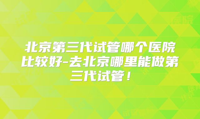 北京第三代试管哪个医院比较好-去北京哪里能做第三代试管!
