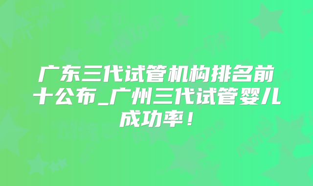 广东三代试管机构排名前十公布_广州三代试管婴儿成功率!