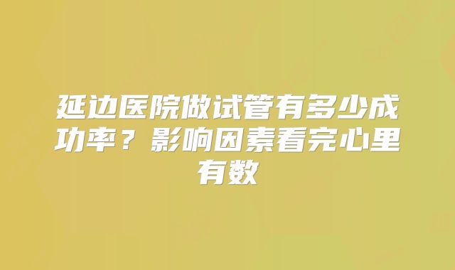 延边医院做试管有多少成功率？影响因素看完心里有数