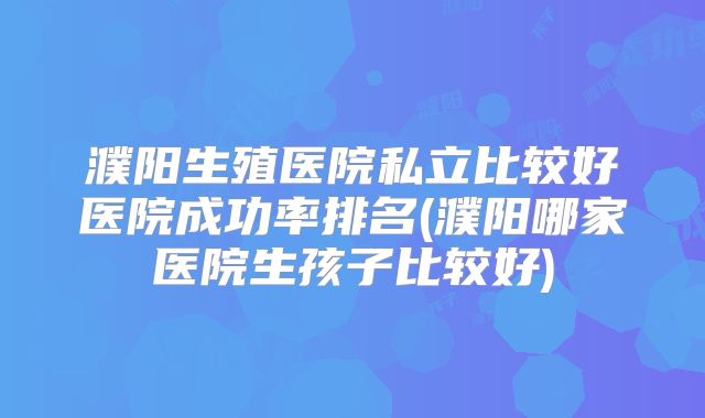 濮阳生殖医院私立比较好医院成功率排名(濮阳哪家医院生孩子比较好)