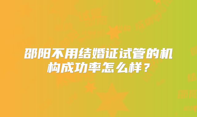 邵阳不用结婚证试管的机构成功率怎么样？