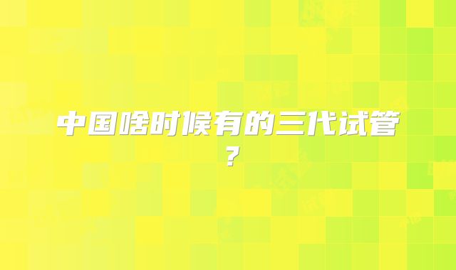 中国啥时候有的三代试管？