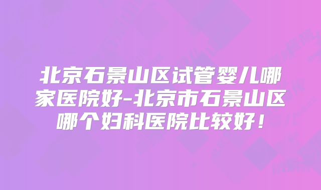 北京石景山区试管婴儿哪家医院好-北京市石景山区哪个妇科医院比较好！