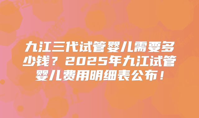 九江三代试管婴儿需要多少钱？2025年九江试管婴儿费用明细表公布！