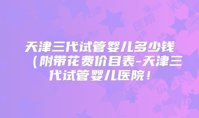 天津三代试管婴儿多少钱（附带花费价目表-天津三代试管婴儿医院！
