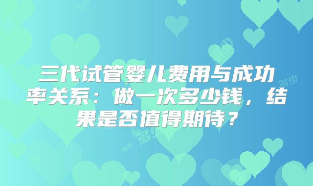 三代试管婴儿费用与成功率关系：做一次多少钱，结果是否值得期待？