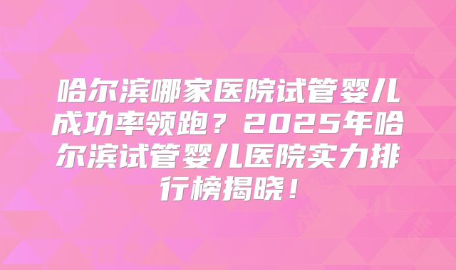 哈尔滨哪家医院试管婴儿成功率领跑？2025年哈尔滨试管婴儿医院实力排行榜揭晓！