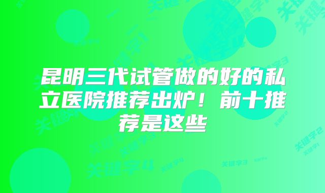 昆明三代试管做的好的私立医院推荐出炉!前十推荐是这些