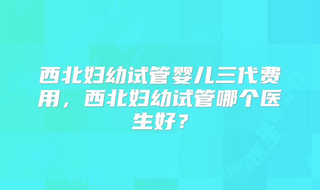 西北妇幼试管婴儿三代费用，西北妇幼试管哪个医生好？