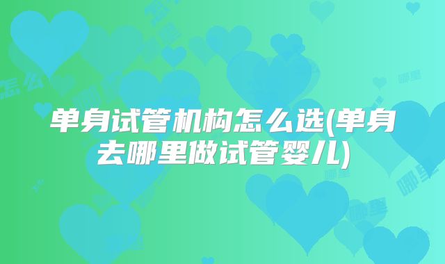 单身试管机构怎么选(单身去哪里做试管婴儿)