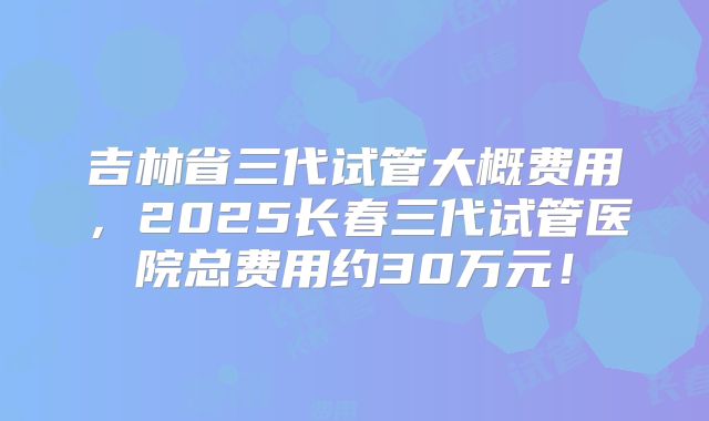 吉林省三代试管大概费用,2025长春三代试管医院总费用约30万元!