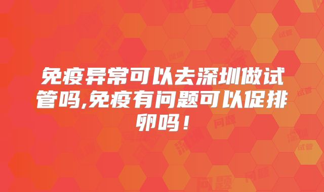 免疫异常可以去深圳做试管吗,免疫有问题可以促排卵吗!