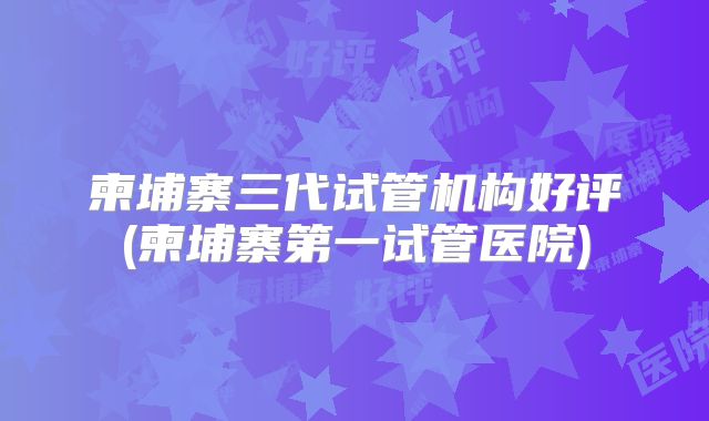 柬埔寨三代试管机构好评(柬埔寨第一试管医院)
