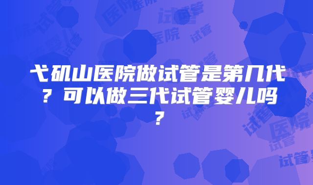 弋矶山医院做试管是第几代？可以做三代试管婴儿吗？