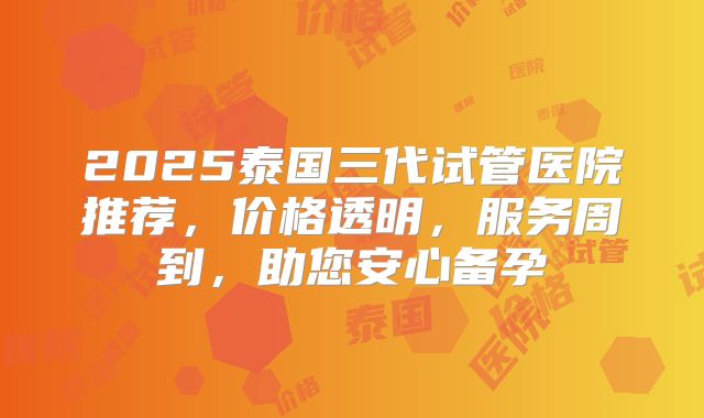 2025泰国三代试管医院推荐，价格透明，服务周到，助您安心备孕