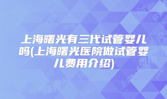 上海曙光有三代试管婴儿吗(上海曙光医院做试管婴儿费用介绍)