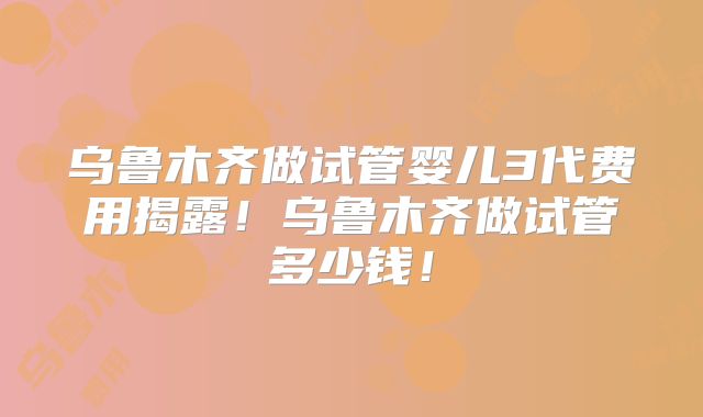 乌鲁木齐做试管婴儿3代费用揭露!乌鲁木齐做试管多少钱!