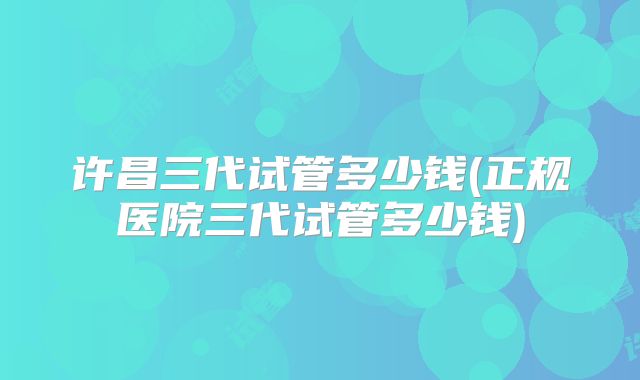 许昌三代试管多少钱(正规医院三代试管多少钱)