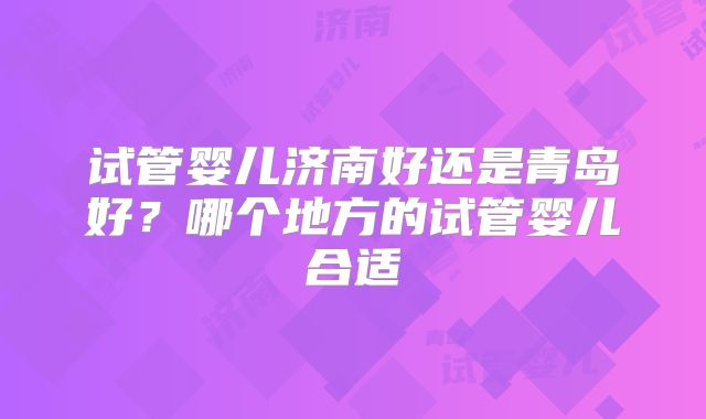 试管婴儿济南好还是青岛好?哪个地方的试管婴儿合适