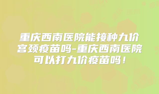 重庆西南医院能接种九价宫颈疫苗吗-重庆西南医院可以打九价疫苗吗!