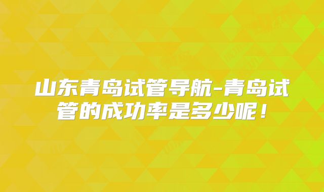 山东青岛试管导航-青岛试管的成功率是多少呢！