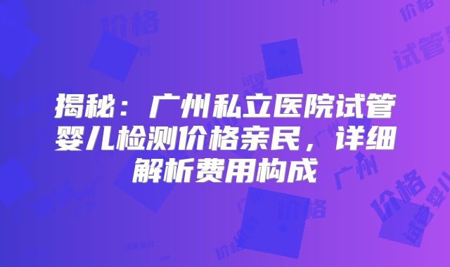 揭秘：广州私立医院试管婴儿检测价格亲民，详细解析费用构成