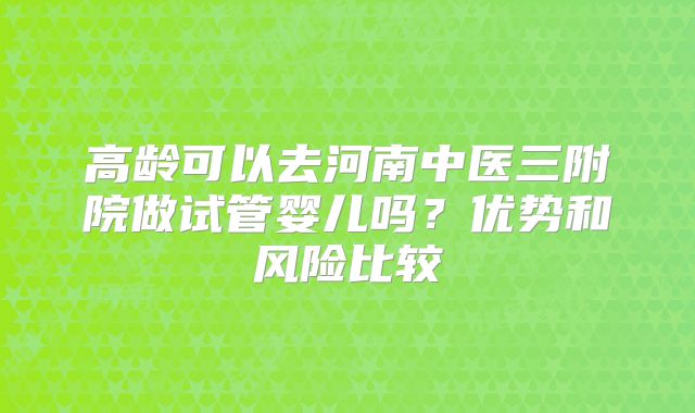 高龄可以去河南中医三附院做试管婴儿吗?优势和风险比较