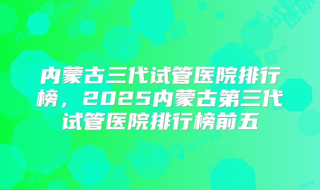 内蒙古三代试管医院排行榜，2025内蒙古第三代试管医院排行榜前五