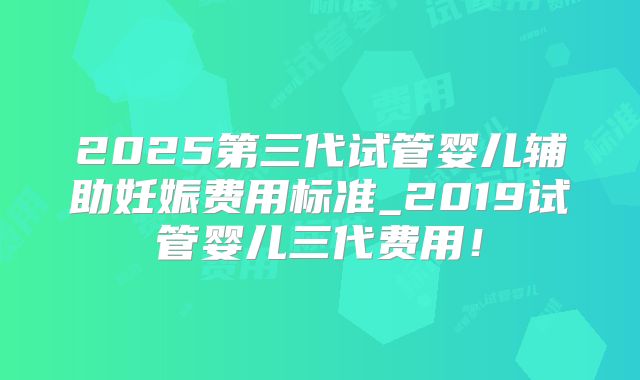 2025第三代试管婴儿辅助妊娠费用标准_2019试管婴儿三代费用！