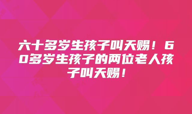 六十多岁生孩子叫天赐!60多岁生孩子的两位老人孩子叫天赐!