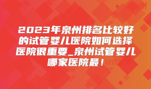 2023年泉州排名比较好的试管婴儿医院如何选择医院很重要_泉州试管婴儿哪家医院最！