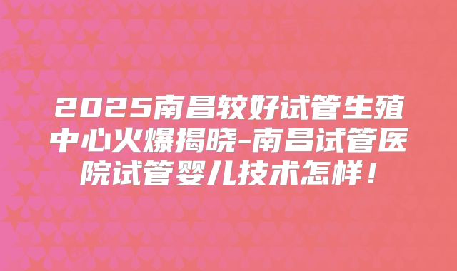 2025南昌较好试管生殖中心火爆揭晓-南昌试管医院试管婴儿技术怎样！