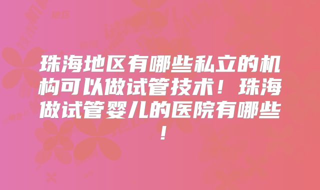珠海地区有哪些私立的机构可以做试管技术！珠海做试管婴儿的医院有哪些！