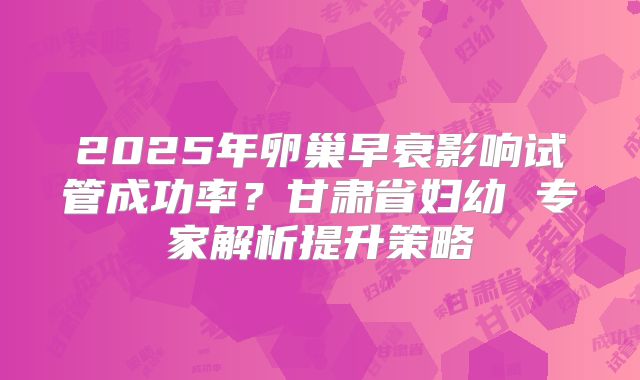 2025年卵巢早衰影响试管成功率？甘肃省妇幼 专家解析提升策略