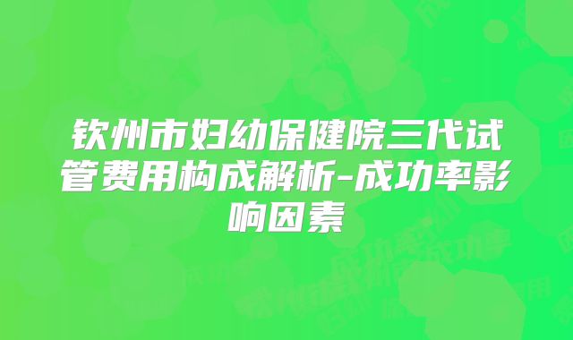 钦州市妇幼保健院三代试管费用构成解析-成功率影响因素