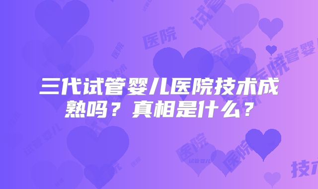 三代试管婴儿医院技术成熟吗？真相是什么？