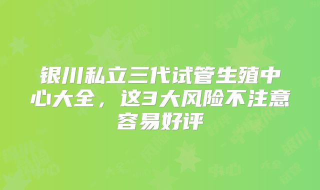 银川私立三代试管生殖中心大全，这3大风险不注意容易好评