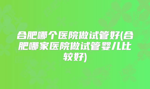 合肥哪个医院做试管好(合肥哪家医院做试管婴儿比较好)