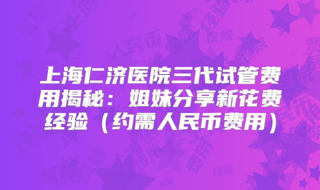 上海仁济医院三代试管费用揭秘：姐妹分享新花费经验（约需人民币费用）
