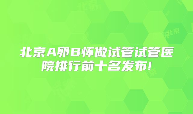 北京A卵B怀做试管试管医院排行前十名发布!