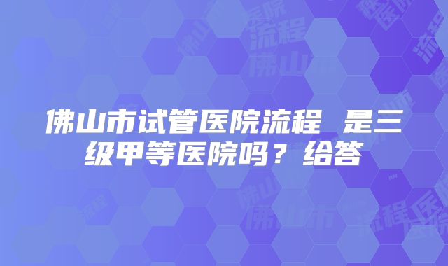 佛山市试管医院流程 是三级甲等医院吗？给答