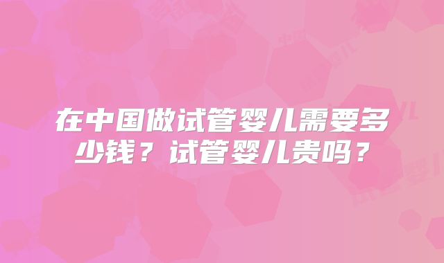 在中国做试管婴儿需要多少钱？试管婴儿贵吗？