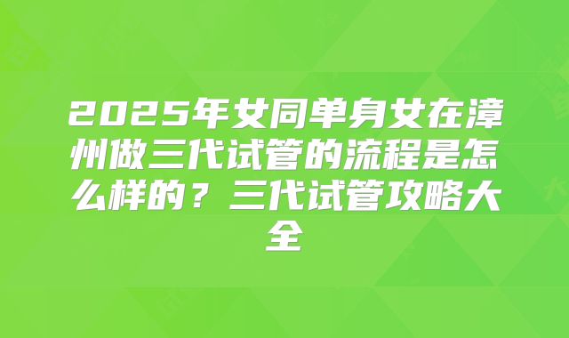 2025年女同单身女在漳州做三代试管的流程是怎么样的？三代试管攻略大全