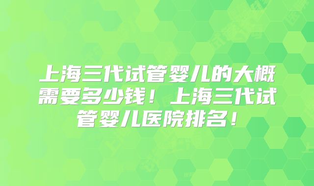 上海三代试管婴儿的大概需要多少钱！上海三代试管婴儿医院排名！