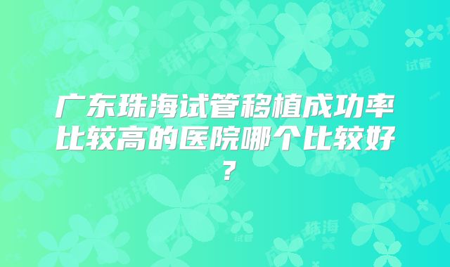 广东珠海试管移植成功率比较高的医院哪个比较好？