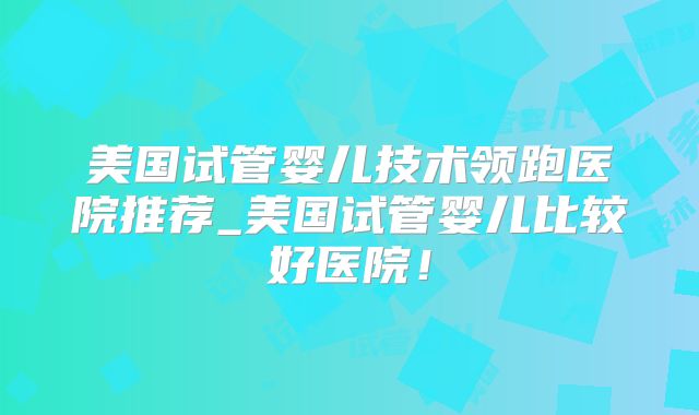美国试管婴儿技术领跑医院推荐_美国试管婴儿比较好医院！