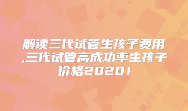 解读三代试管生孩子费用,三代试管高成功率生孩子价格2020！