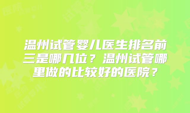 温州试管婴儿医生排名前三是哪几位?温州试管哪里做的比较好的医院?