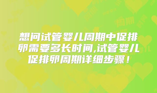 想问试管婴儿周期中促排卵需要多长时间,试管婴儿促排卵周期详细步骤！