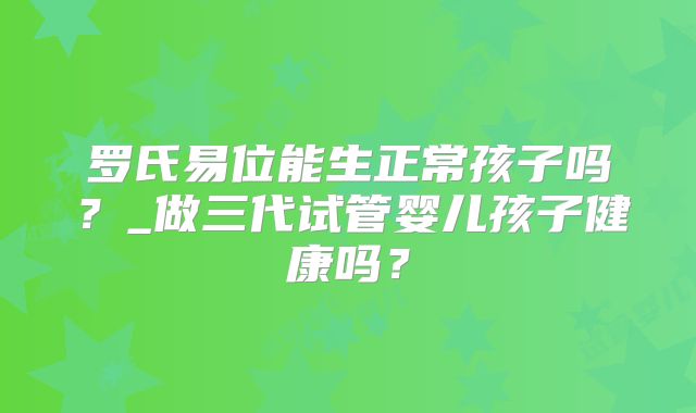罗氏易位能生正常孩子吗?_做三代试管婴儿孩子健康吗?